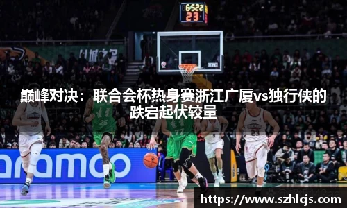 巅峰对决：联合会杯热身赛浙江广厦vs独行侠的跌宕起伏较量